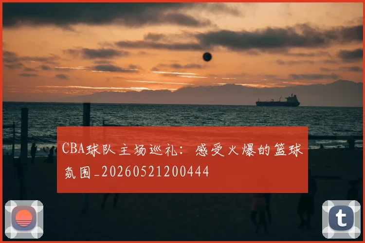 CBA球队主场巡礼:感受火爆的篮球氛围_20260521200444