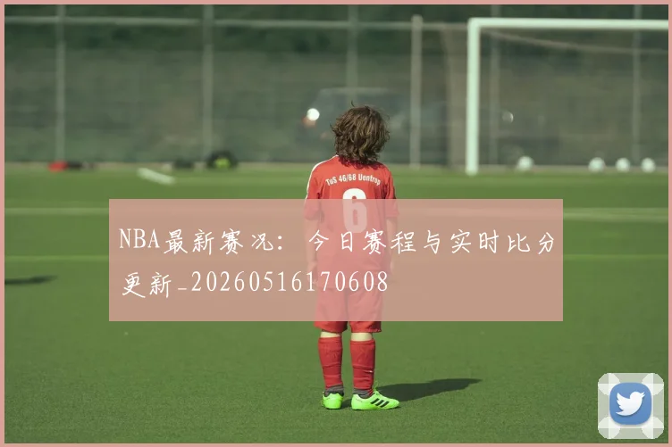 NBA最新赛况：今日赛程与实时比分更新_20260516170608