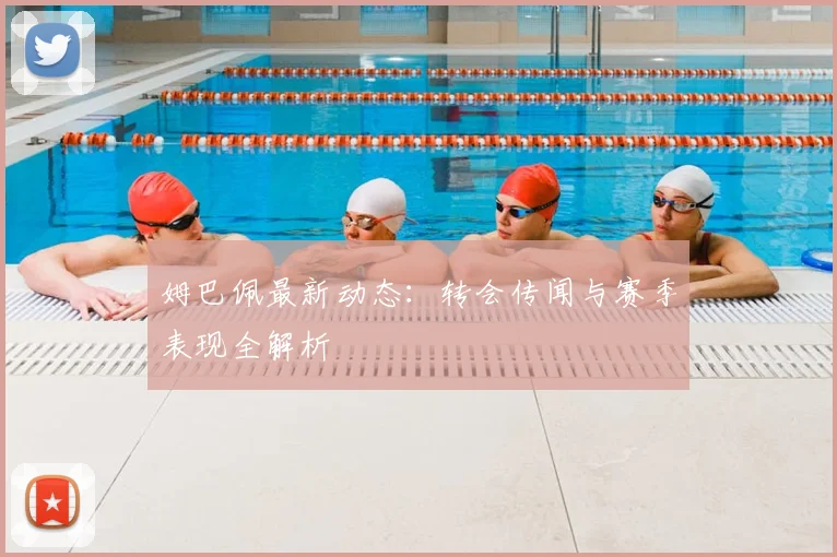 姆巴佩最新动态：转会传闻与赛季表现全解析